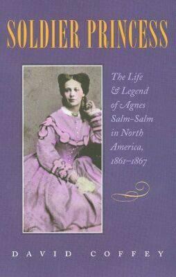 Soldier Princess: The Life and Legend of Agnes Salm-Salm in North America, 1861-1867 by David Coffey