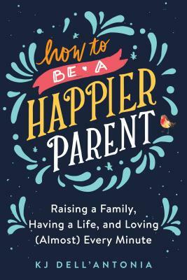 How to Be a Happier Parent: Raising a Family, Having a Life, and Loving (Almost) Every Minute by Kj Dell'antonia
