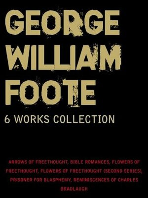 George W. Foote: 6 Works Collection: Arrows Of Freethought, Bible Romances, Flowers Of Freethought (First Series) And (Second Series), Prisoner For Blasphemy, Reminiscences Of Charles Bradlaugh by George William Foote
