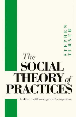 The Social Theory of Practices: Tradition, Tacit Knowledge, and Presuppositions by Stephen P. Turner