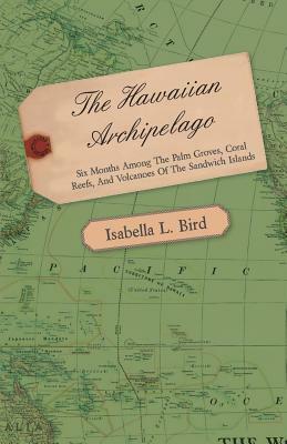The Hawaiian Archipelago - Six Months Among the Palm Groves, Coral Reefs, and Volcanoes of the Sandwich Islands by Isabella Bird