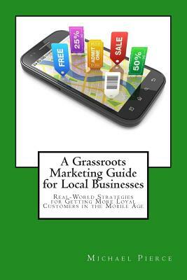 A Grassroots Marketing Guide for Local Businesess: Real-World Strategies for Getting More Loyal Customers in the Mobile Age by Michael Pierce