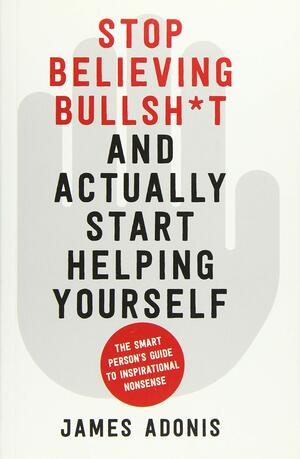 Stop Believing Bullsh*t and Actually Start Helping Yourself: A Smart Person's Guide to Inspirational Nonsense by James Adonis