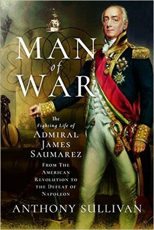 Man of War: The Fighting Life of Admiral James Saumarez: from the American Revolution to the Defeat of Napoleon by Anthony Sullivan