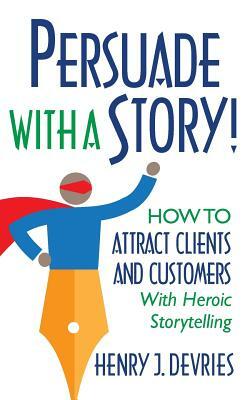 Persuade With a Story!: How to Attract Clients and Customers With Heroic Storytelling by Henry DeVries