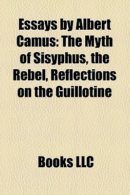 Essays by Albert Camus: The Myth of Sisyphus, the Rebel, Reflections on the Guillotine by Books LLC