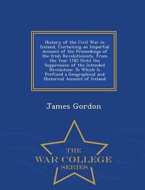 History of the Civil War in Ireland, Containing an Impartial Account of the Proceedings of the Irish Revolutionists, from the Year 1782 Until the Supp by James Gordon