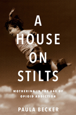 A House on Stilts: Mothering in the Age of Opioid Addiction by Paula Becker