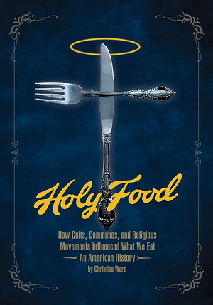 Holy Food: How Cults, Communes, and Religious Movements Influenced What We Eat -- an American History by Christina Ward