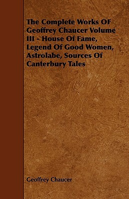 The Complete Works of Geoffrey Chaucer Volume III - House of Fame, Legend of Good Women, Astrolabe, Sources of Canterbury Tales by Geoffrey Chaucer