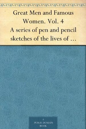 Great Men and Famous Women. Vol. 4 A series of pen and pencil sketches of the lives of more than 200 of the most prominent personages in History by Charles Francis Horne