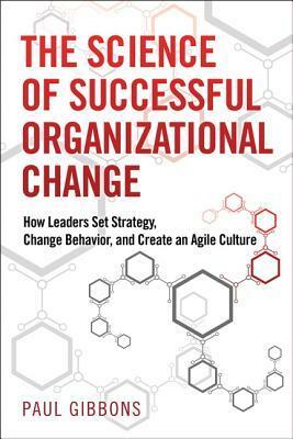 The Science of Successful Organizational Change: How Leaders Set Strategy, Change Behavior, and Create an Agile Culture by Paul Gibbons