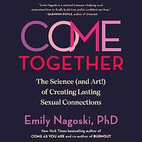 Come Together: The Science (and Art!) of Creating Lasting Sexual Connections by Emily Nagoski