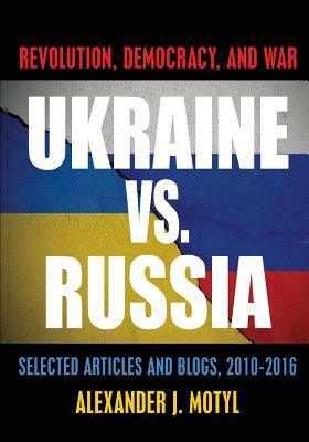 Ukraine vs. Russia: Revolution, Democracy and War: Selected Articles and Blogs, 2010-2016 by Alexander J. Motyl