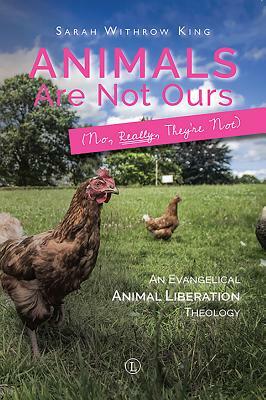 Animals Are Not Ours (No, Really, They're Not): An Evangelical Animal Liberation Theology by Sarah Withrow King