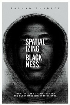 Spatializing Blackness: Architectures of Confinement and Black Masculinity in Chicago by Rashad Shabazz