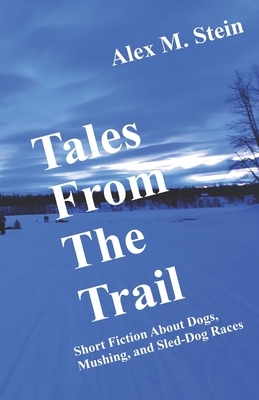 Tales From the Trail: Short Fiction About Dogs, Mushing, and Sled-Dog Races by Alex M. Stein