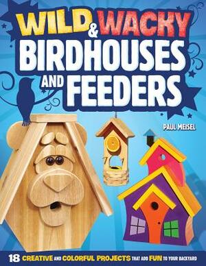 Wild & Wacky Birdhouses and Feeders: 18 Creative and Colorful Projects That Add Fun to Your Backyard by Paul Meisel