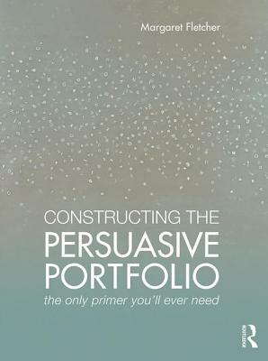 Constructing the Persuasive Portfolio: The Only Primer You'll Ever Need by Margaret Fletcher