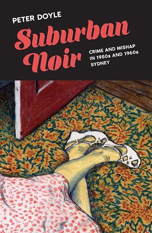 Suburban Noir: Crime and mishap in the 1950s and 1960s Sydney by Peter Doyle, Peter Doyle