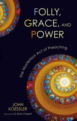 Folly, Grace, and Power: The Mysterious Act of Preaching by John Koessler