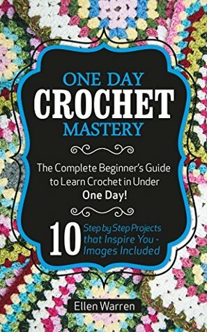 CROCHET: ONE DAY CROCHET MASTERY: The Complete Beginner's Guide to Learn Crochet in Under 1 Day! - 10 Step by Step Projects That Inspire You – Images Included by CROCHET, Ellen Warren