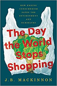 The Day the World Stops Shopping: How Ending Consumerism Saves the Environment and Ourselves by J.B. MacKinnon