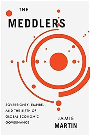 The Meddlers: Sovereignty, Empire, and the Birth of Global Economic Governance by Jamie Martin
