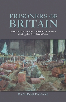 Prisoners of Britain: German Civilian and Combatant Internees During the First World War by Panikos Panayi