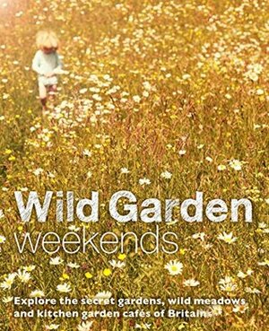 Wild Garden Weekends: Explore the Secret Gardens, Wild Meadows and Kitchen Garden Cafes of Britain by Tania Pascoe