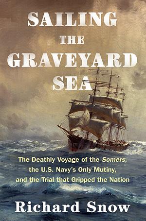 Sailing the Graveyard Sea: The Deathly Voyage of the Somers, the U.S. Navy's Only Mutiny, and the Trial That Gripped the Nation by Richard Snow