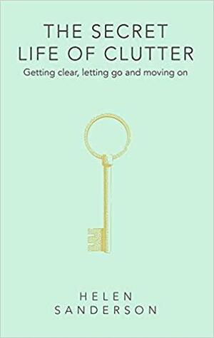 The Secret Life of Clutter: Getting Clear, Letting Go and Moving on by Helen Sanderson