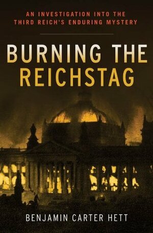 Burning the Reichstag: An Investigation into the Third Reich's Enduring Mystery by Benjamin Carter Hett