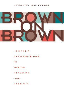 Brown on Brown: Chicano/a Representations of Gender, Sexuality, and Ethnicity by Frederick Luis Aldama