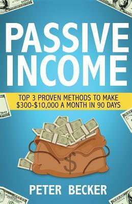 Passive Income: 3 Proven Methods to Make $300-$10,000 a Month in 90 Days by Peter Becker