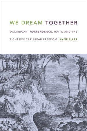 We Dream Together: Dominican Independence, Haiti, and the Fight for Caribbean Freedom by Anne Eller