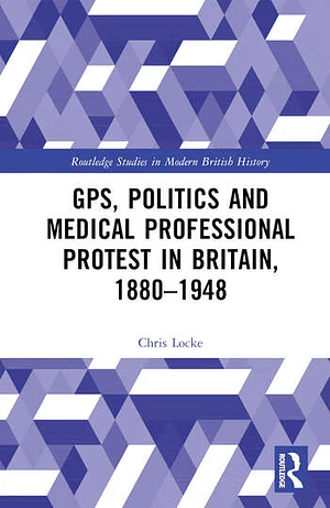  GPs, Politics and Medical Professional Protest in Britain, 1880–1948 by Chris Locke