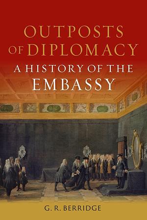 Outposts of Diplomacy: A History of the Embassy by G. R. Berridge