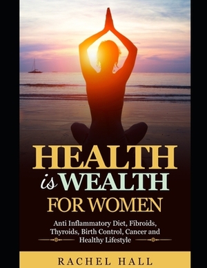 Health is Wealth For Women: Anti Inflammatory diet, Fibroids, Thyroids, Birth Control, Cancer and Healthy Lifestyle by Rachel Hall