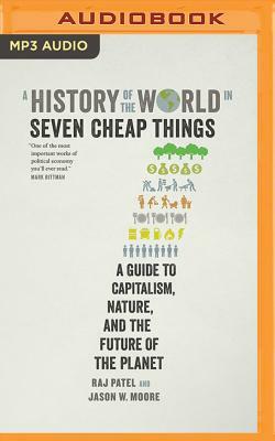 A History of the World in Seven Cheap Things: A Guide to Capitalism, Nature, and the Future of the Planet by Rajeev Charles Patel, Jason W. Moore