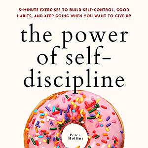 The Power of Self-Discipline: 5-Minute Exercises to Build Self-Control, Good Habits, and Keep Going When You Want to Give Up by Peter Hollins