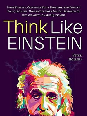 Think Like Einstein: Think Smarter, Creatively Solve Problems, and Sharpen Your Judgment. How to Develop a Logical Approach to Life and Ask the Right Questions by Peter Hollins