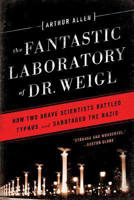 The Fantastic Laboratory of Dr. Weigl: How Two Brave Scientists Battled Typhus and Sabotaged the Nazis by Arthur Allen