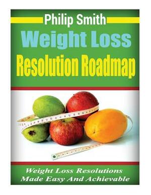 Weight Loss Resolution Roadmap: Weight Loss Resolutions Made Easy And Achievable by Philip Smith