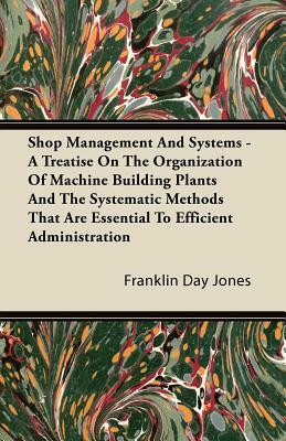 Shop Management And Systems - A Treatise On The Organization Of Machine Building Plants And The Systematic Methods That Are Essential To Efficient Adm by Franklin Day Jones