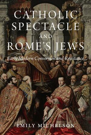 Catholic Spectacle and Rome's Jews: Early Modern Conversion and Resistance by Emily Michelson