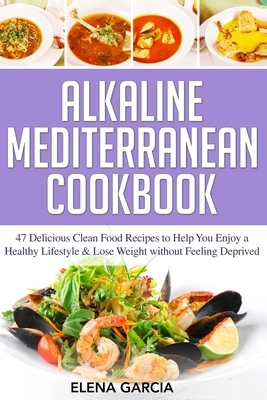 Alkaline Mediterranean Cookbook: 47 Delicious Clean Food Recipes to Help You Enjoy a Healthy Lifestyle and Lose Weight without Feeling Deprived by Elena Garcia