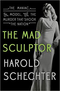 The Mad Sculptor: The Maniac, the Model, and the Murder that Shook the Nation by Harold Schechter