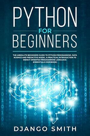 Python for Beginners: The Absolute Beginners Guide to Python Programming, Data Science and Predictive Model. A Practical Introduction to Object Oriented Programming Language. (Essentials Cookbook) by Django Smith