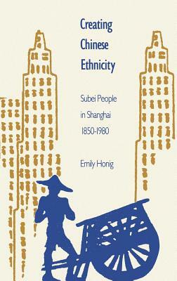 Creating Chinese Ethnicity: Subei People in Shanghai, 1850-1980 by Emily Honig